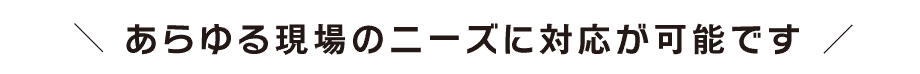 あらゆる現場のニーズに対応が可能です